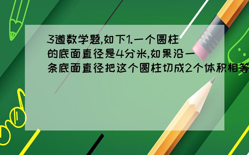 3道数学题,如下1.一个圆柱的底面直径是4分米,如果沿一条底面直径把这个圆柱切成2个体积相等的几何体,表面积比原来增加了