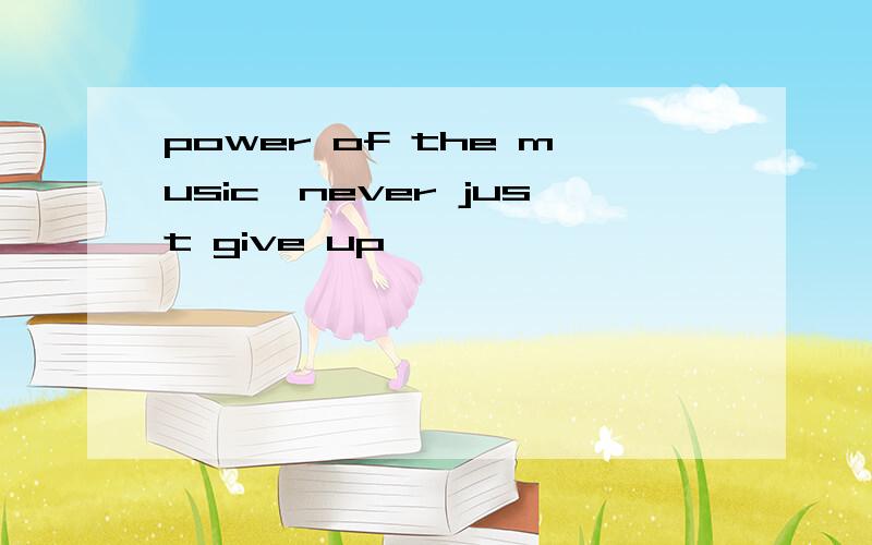 power of the music,never just give up