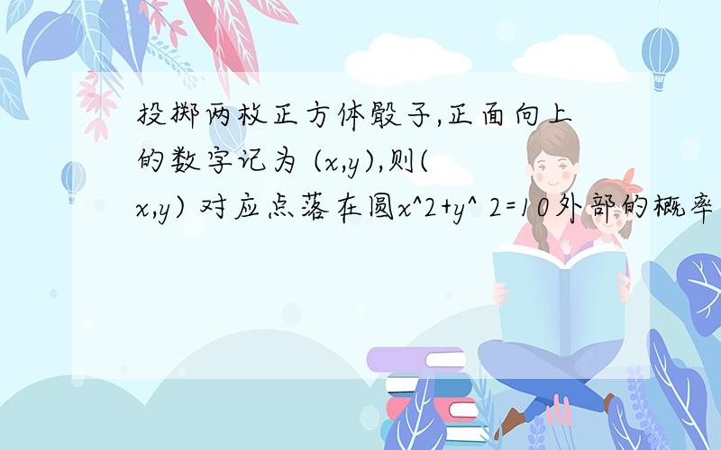 投掷两枚正方体骰子,正面向上的数字记为 (x,y),则(x,y) 对应点落在圆x^2+y^ 2=10外部的概率为 ( )