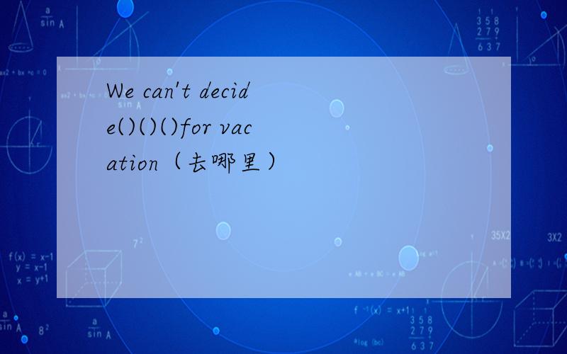 We can't decide()()()for vacation（去哪里）