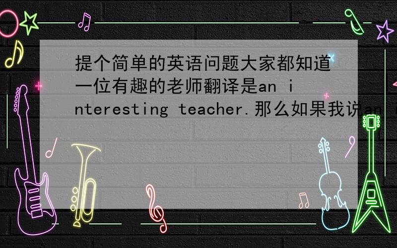 提个简单的英语问题大家都知道一位有趣的老师翻译是an interesting teacher.那么如果我说an inte