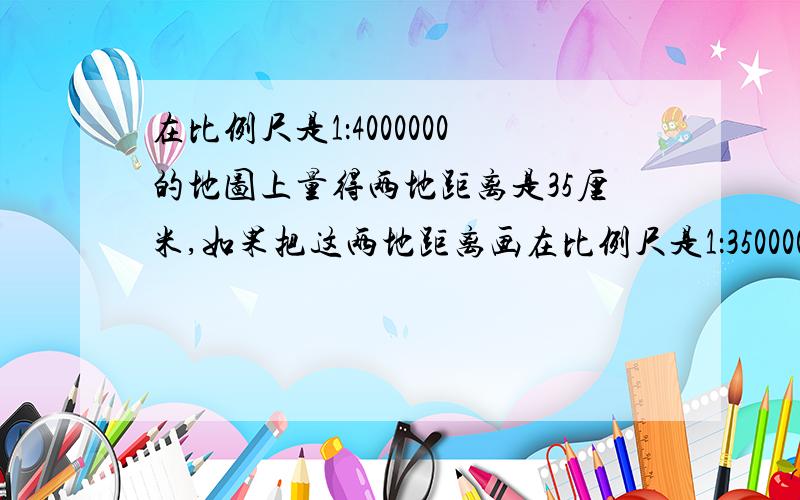 在比例尺是1：4000000的地图上量得两地距离是35厘米,如果把这两地距离画在比例尺是1：35000000的地图上,