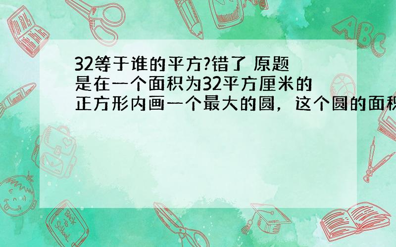 32等于谁的平方?错了 原题是在一个面积为32平方厘米的正方形内画一个最大的圆，这个圆的面积是（ ） sorry 为了补