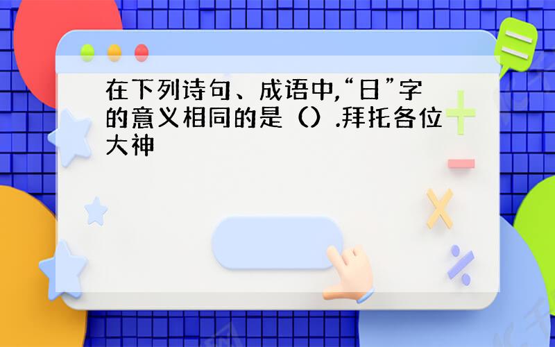 在下列诗句、成语中,“日”字的意义相同的是（）.拜托各位大神