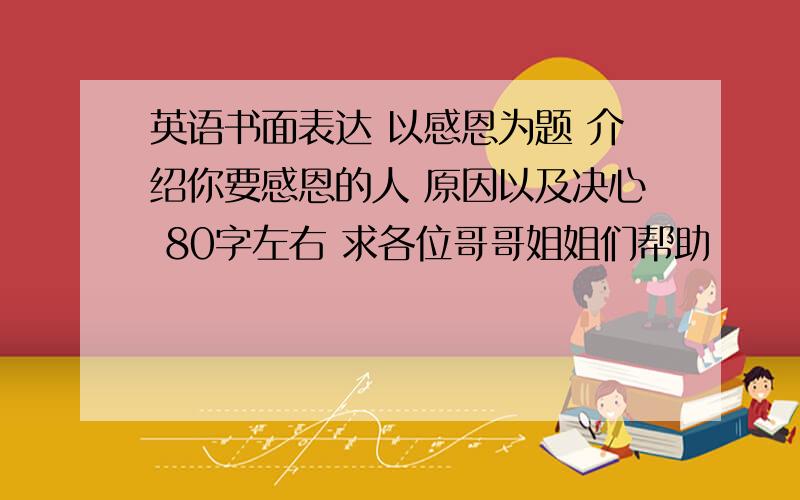 英语书面表达 以感恩为题 介绍你要感恩的人 原因以及决心 80字左右 求各位哥哥姐姐们帮助