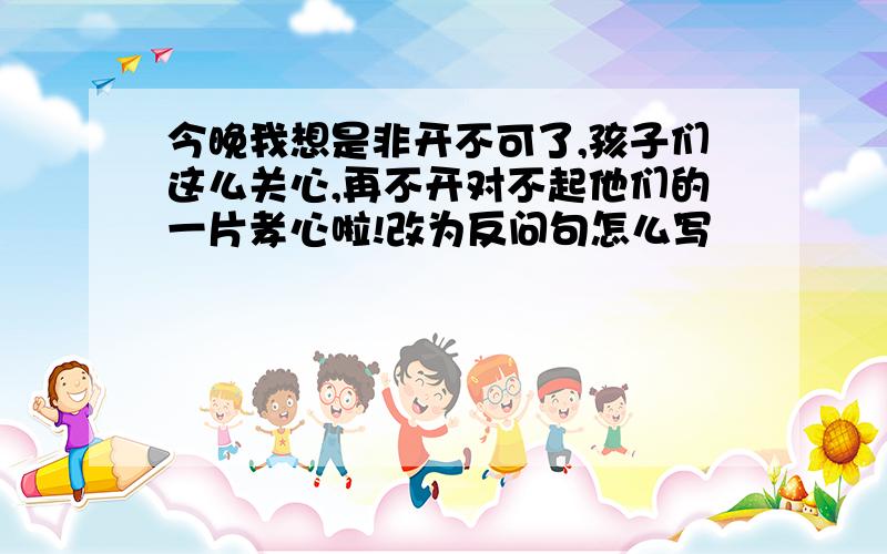 今晚我想是非开不可了,孩子们这么关心,再不开对不起他们的一片孝心啦!改为反问句怎么写