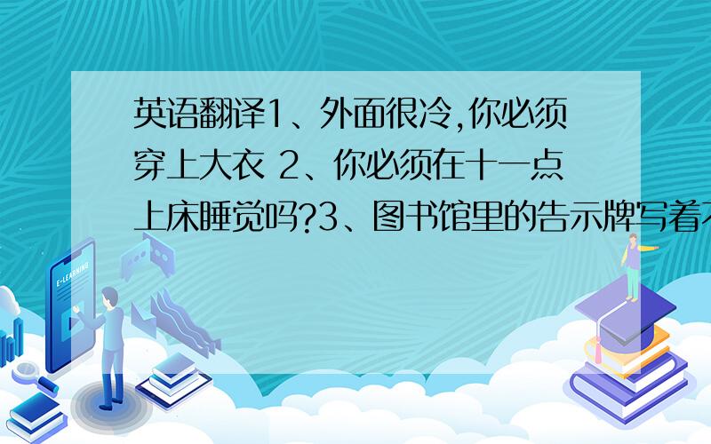 英语翻译1、外面很冷,你必须穿上大衣 2、你必须在十一点上床睡觉吗?3、图书馆里的告示牌写着不许讲话4、她经常帮她妈妈做