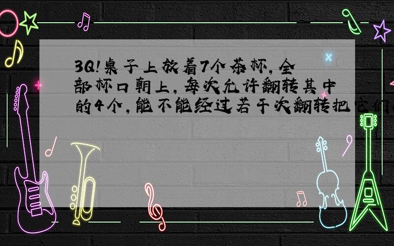 3Q!桌子上放着7个茶杯,全部杯口朝上,每次允许翻转其中的4个,能不能经过若干次翻转把它们全部翻成杯口朝下?（提示：把杯