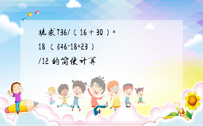 跪求736/（16+30）*18 （546-18*23）/12 的简便计算