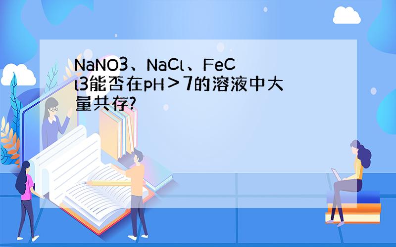 NaNO3、NaCl、FeCl3能否在pH＞7的溶液中大量共存?