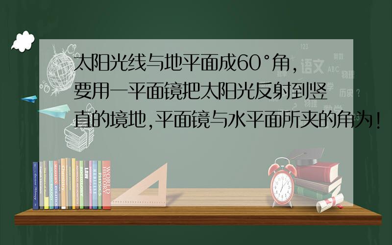 太阳光线与地平面成60°角,要用一平面镜把太阳光反射到竖直的境地,平面镜与水平面所夹的角为!