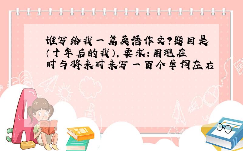 谁写给我一篇英语作文?题目是（十年后的我）,要求:用现在时与将来时来写一百个单词左右