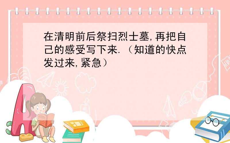 在清明前后祭扫烈士墓,再把自己的感受写下来.（知道的快点发过来,紧急）