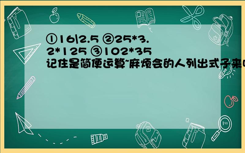 ①16\2.5 ②25*3.2*125 ③102*35 记住是简便运算~麻烦会的人列出式子来啦~带上序号~