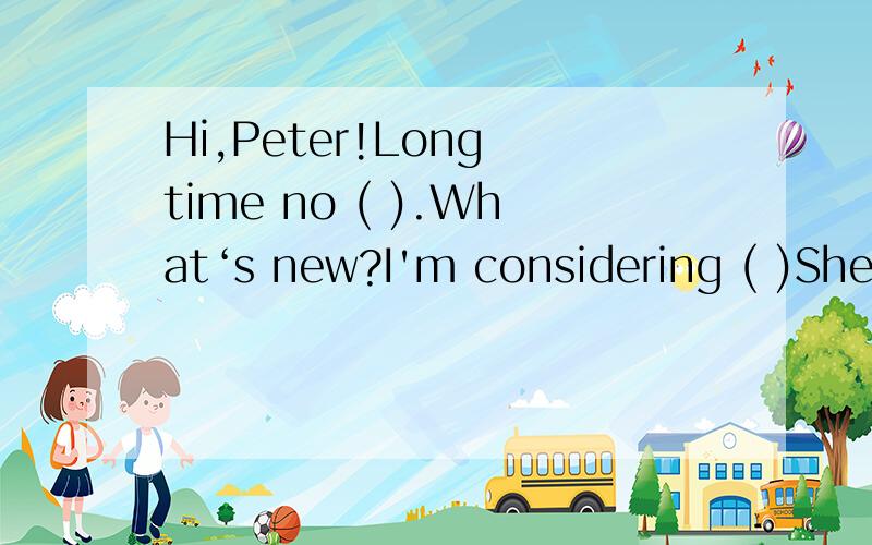 Hi,Peter!Long time no ( ).What‘s new?I'm considering ( )Shen