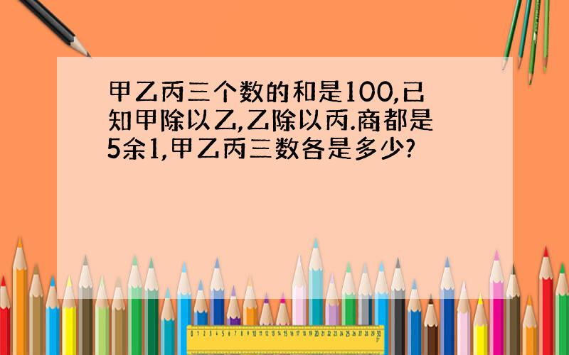 甲乙丙三个数的和是100,已知甲除以乙,乙除以丙.商都是5余1,甲乙丙三数各是多少?