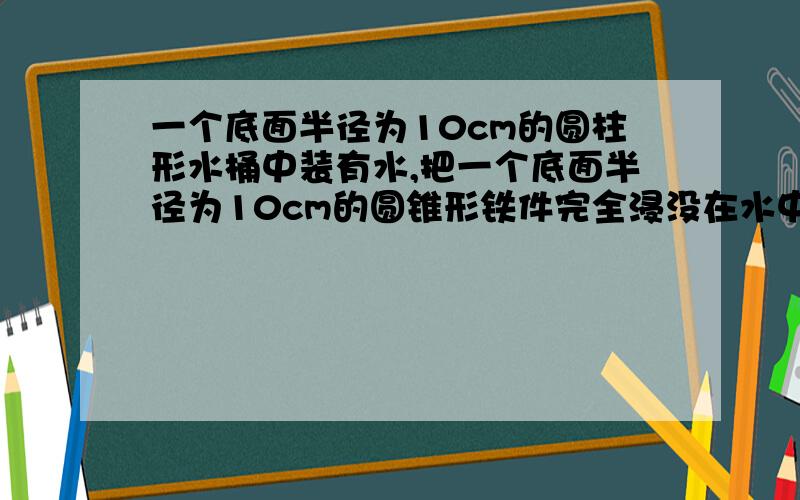 一个底面半径为10cm的圆柱形水桶中装有水,把一个底面半径为10cm的圆锥形铁件完全浸没在水中后,水面上升5