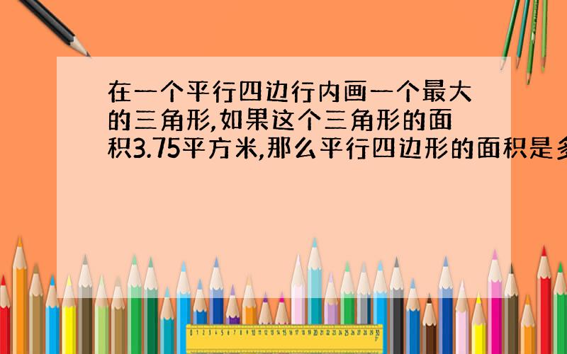 在一个平行四边行内画一个最大的三角形,如果这个三角形的面积3.75平方米,那么平行四边形的面积是多少?