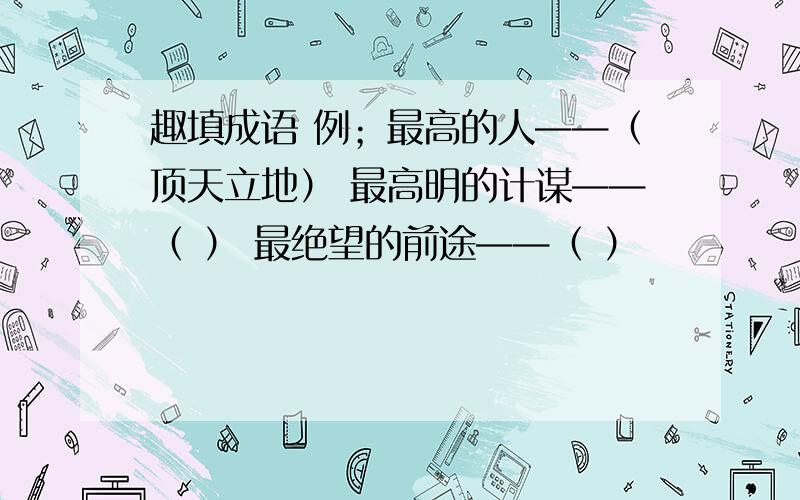 趣填成语 例；最高的人——（顶天立地） 最高明的计谋——（ ） 最绝望的前途——（ ）