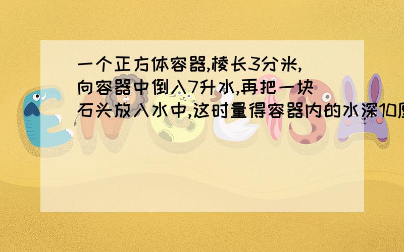 一个正方体容器,棱长3分米,向容器中倒入7升水,再把一块石头放入水中,这时量得容器内的水深10厘米,