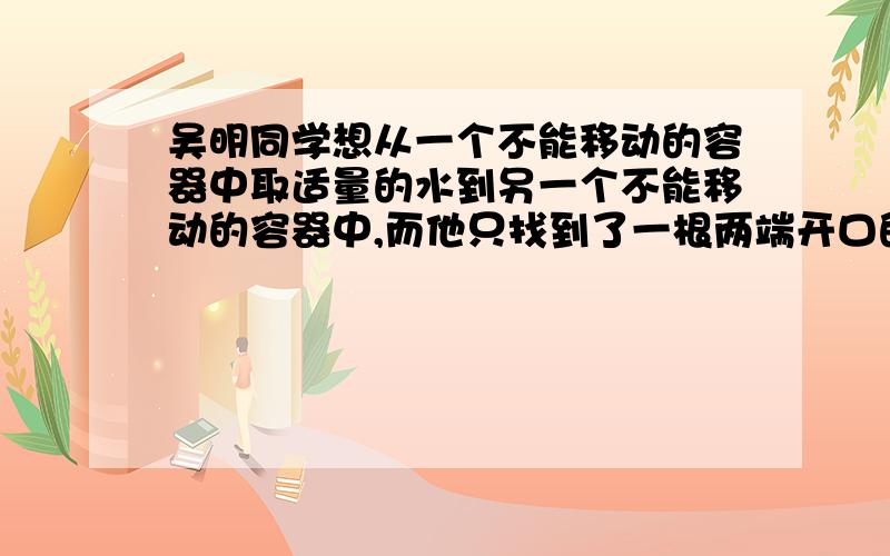 吴明同学想从一个不能移动的容器中取适量的水到另一个不能移动的容器中,而他只找到了一根两端开口的