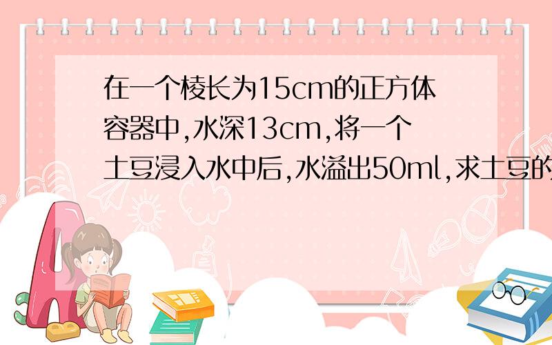 在一个棱长为15cm的正方体容器中,水深13cm,将一个土豆浸入水中后,水溢出50ml,求土豆的体积.