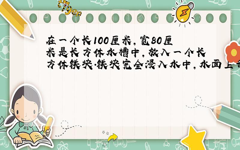 在一个长100厘米,宽80厘米是长方体水槽中,放入一个长方体铁块.铁块完全浸入水中,水面上升了4厘米,如