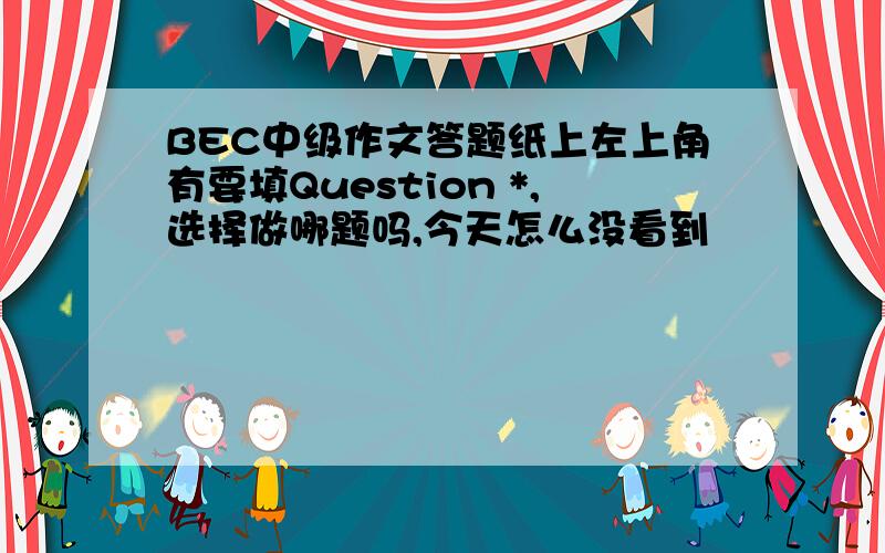 BEC中级作文答题纸上左上角有要填Question *,选择做哪题吗,今天怎么没看到