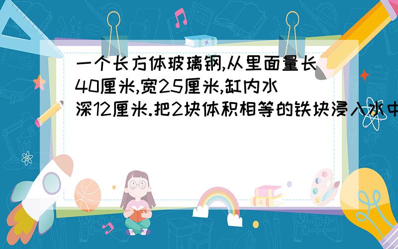 一个长方体玻璃钢,从里面量长40厘米,宽25厘米,缸内水深12厘米.把2块体积相等的铁块浸入水中后,水面升到