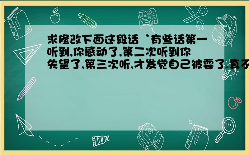 求修改下面这段话‘有些话第一听到,你感动了,第二次听到你失望了,第三次听,才发觉自己被耍了.真不知道这世界上那里还真语