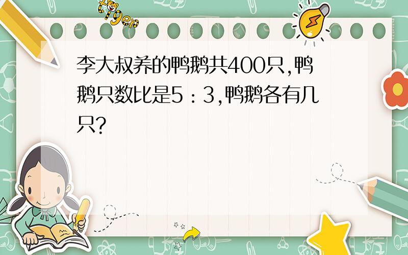 李大叔养的鸭鹅共400只,鸭鹅只数比是5：3,鸭鹅各有几只?