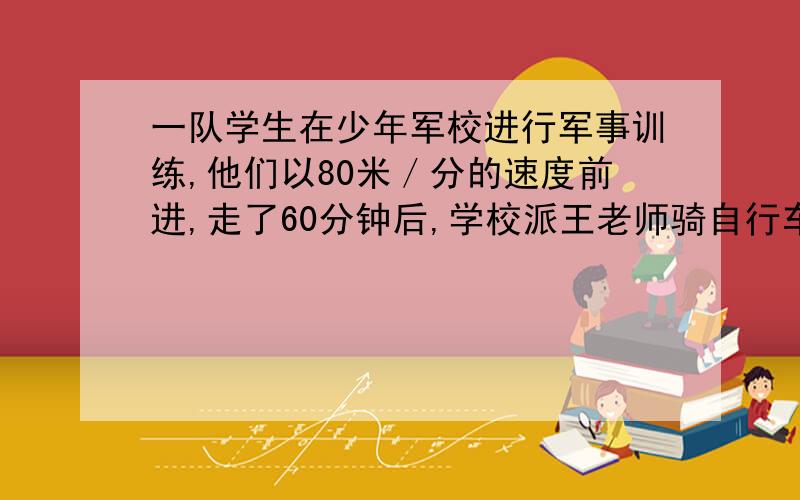 一队学生在少年军校进行军事训练,他们以80米／分的速度前进,走了60分钟后,学校派王老师骑自行车以280米／分的速度追赶