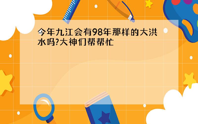 今年九江会有98年那样的大洪水吗?大神们帮帮忙