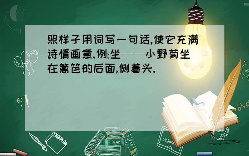 照样子用词写一句话,使它充满诗情画意.例:坐——小野菊坐在篱笆的后面,侧着头.