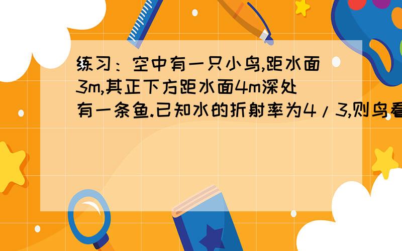 练习：空中有一只小鸟,距水面3m,其正下方距水面4m深处有一条鱼.已知水的折射率为4/3,则鸟看水中的鱼离它 m,鱼看天