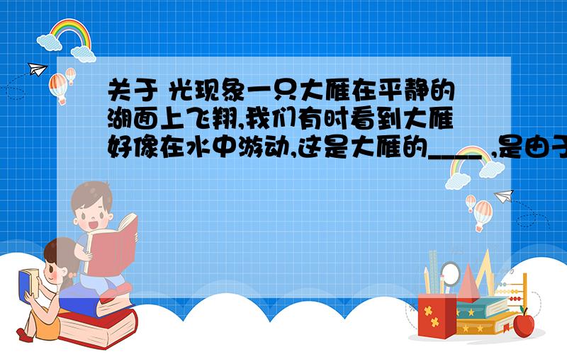 关于 光现象一只大雁在平静的湖面上飞翔,我们有时看到大雁好像在水中游动,这是大雁的____ ,是由于_____形成的；有