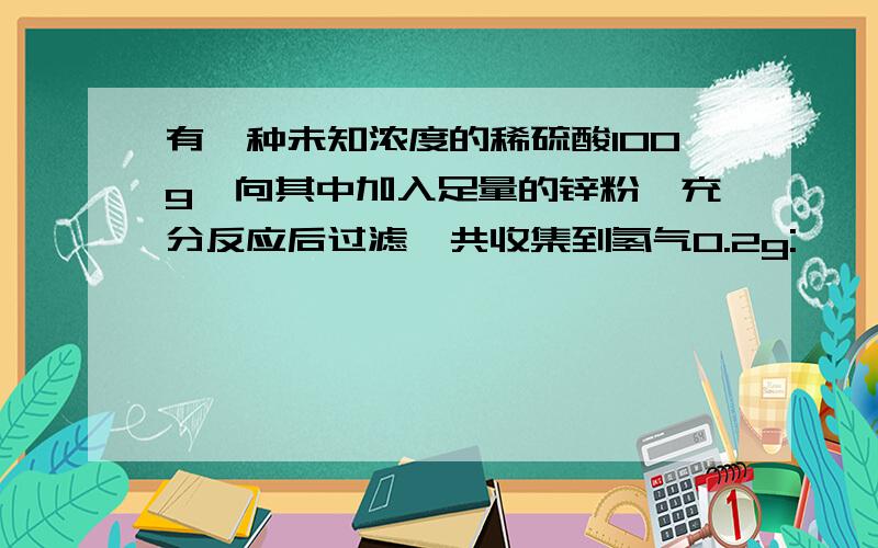 有一种未知浓度的稀硫酸100g,向其中加入足量的锌粉,充分反应后过滤,共收集到氢气0.2g: