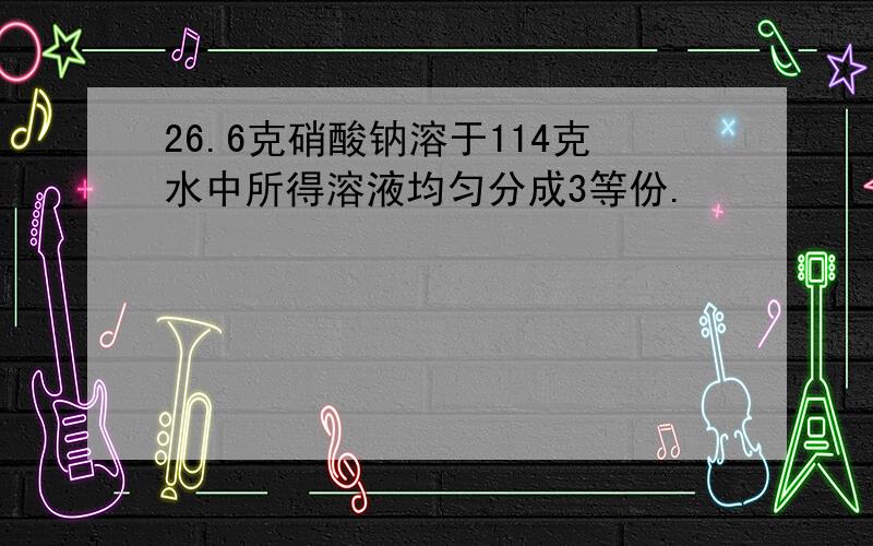 26.6克硝酸钠溶于114克水中所得溶液均匀分成3等份.