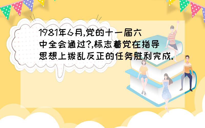 1981年6月,党的十一届六中全会通过?,标志着党在指导思想上拨乱反正的任务胜利完成.