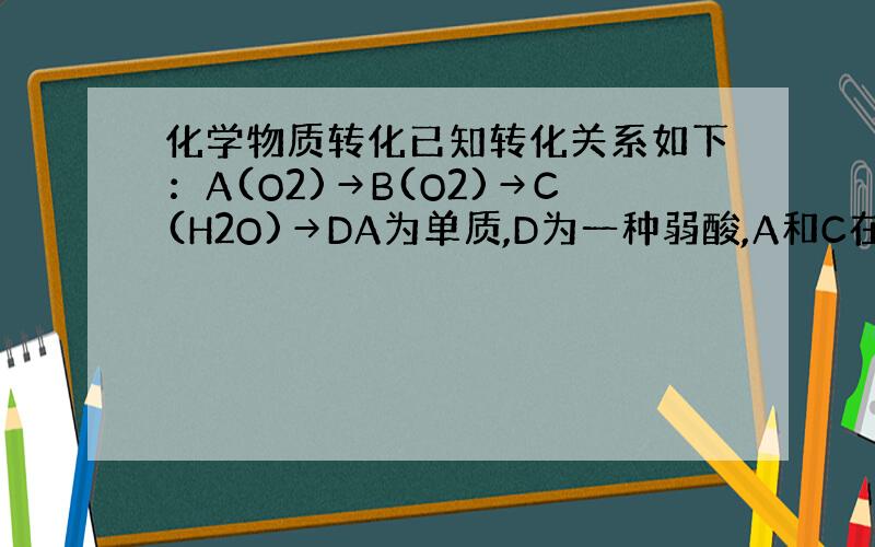 化学物质转化已知转化关系如下：A(O2)→B(O2)→C(H2O)→DA为单质,D为一种弱酸,A和C在一定条件下可生成B