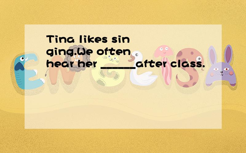 Tina likes singing.We often hear her ______after class.