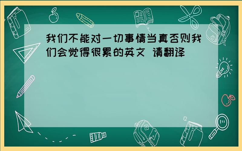 我们不能对一切事情当真否则我们会觉得很累的英文 请翻译