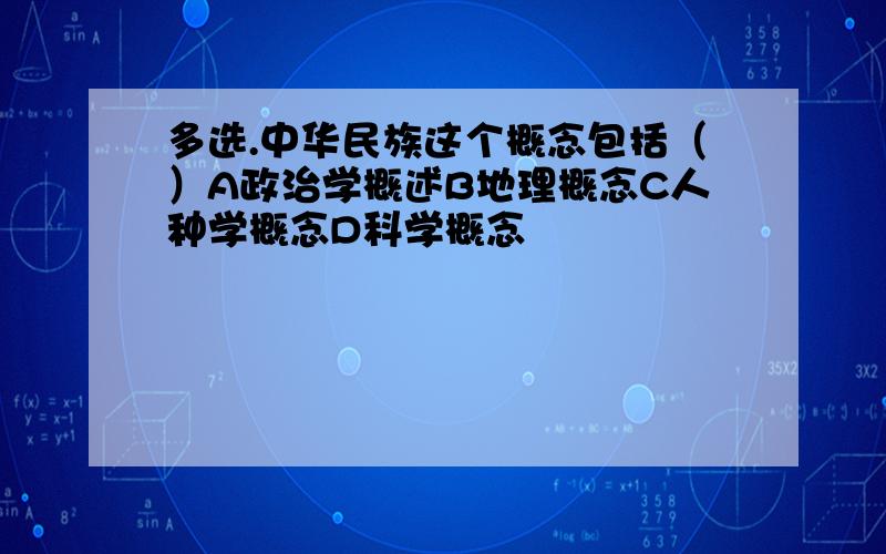 多选.中华民族这个概念包括（）A政治学概述B地理概念C人种学概念D科学概念