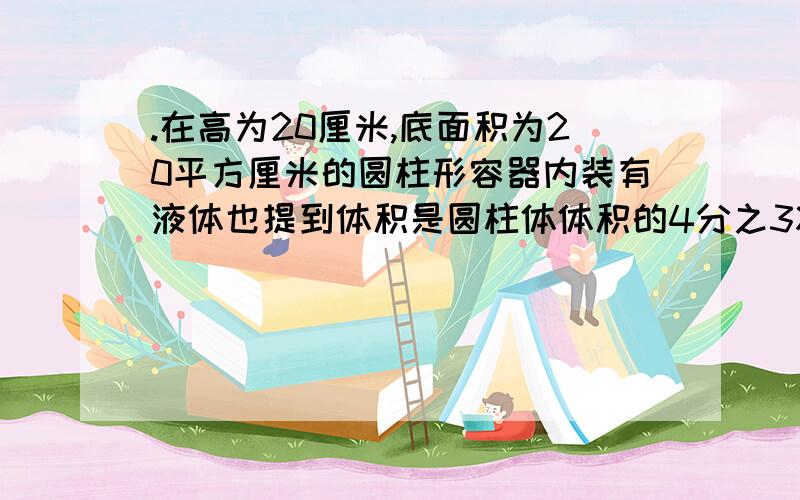 .在高为20厘米,底面积为20平方厘米的圆柱形容器内装有液体也提到体积是圆柱体体积的4分之3将液体倒入棱长2