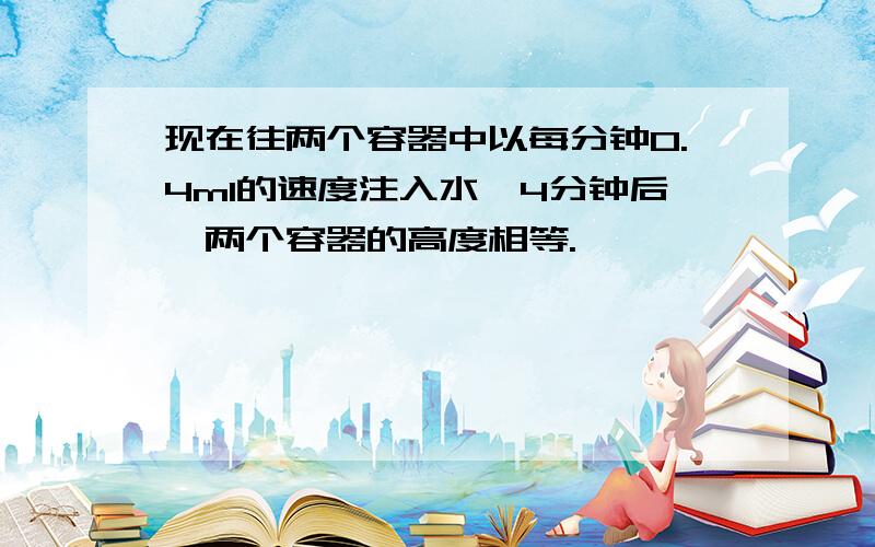 现在往两个容器中以每分钟0.4ml的速度注入水,4分钟后,两个容器的高度相等.