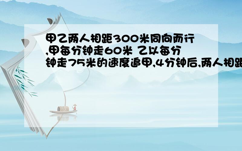 甲乙两人相距300米同向而行,甲每分钟走60米 乙以每分钟走75米的速度追甲,4分钟后,两人相距几米?