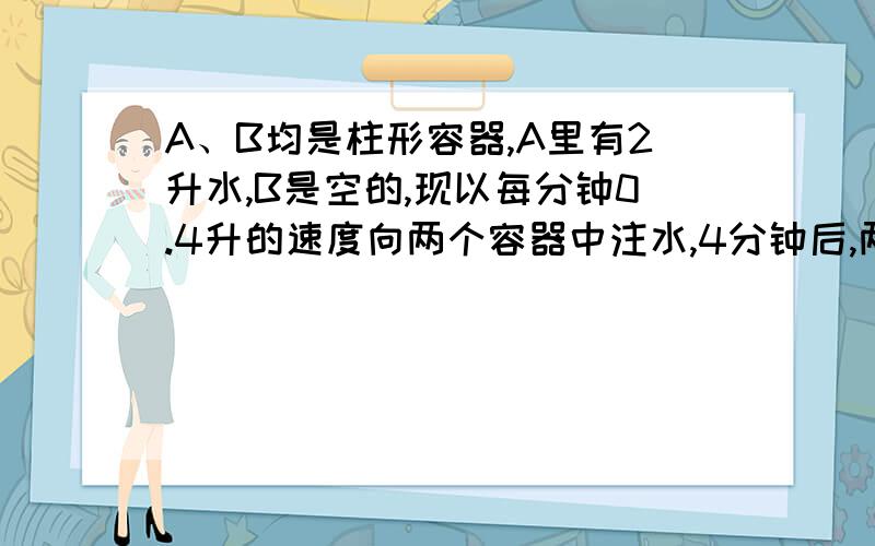 A、B均是柱形容器,A里有2升水,B是空的,现以每分钟0.4升的速度向两个容器中注水,4分钟后,两容器中的水面高度相同,