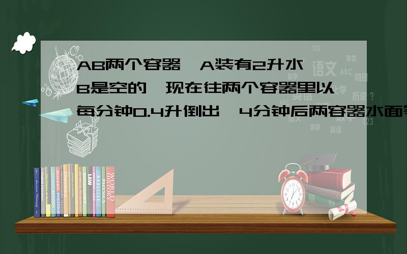 AB两个容器,A装有2升水,B是空的,现在往两个容器里以每分钟0.4升倒出,4分钟后两容器水面等,BA的直径比