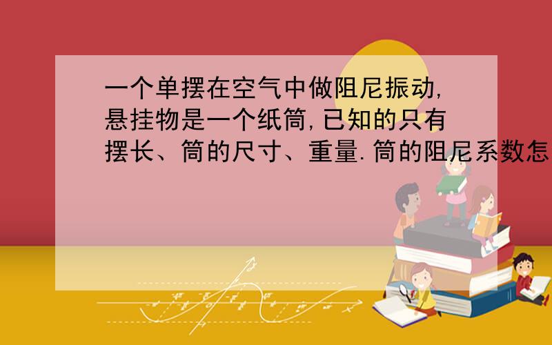 一个单摆在空气中做阻尼振动,悬挂物是一个纸筒,已知的只有摆长、筒的尺寸、重量.筒的阻尼系数怎么求?