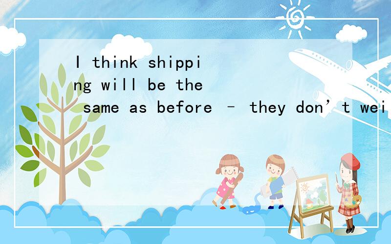 I think shipping will be the same as before – they don’t wei